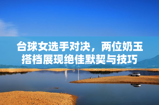台球女选手对决，两位奶玉搭档展现绝佳默契与技巧
