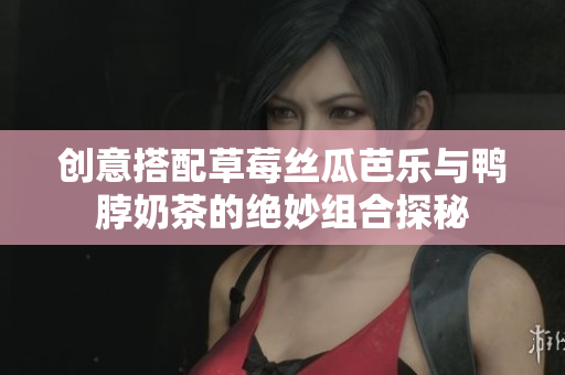 创意搭配草莓丝瓜芭乐与鸭脖奶茶的绝妙组合探秘