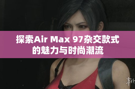 探索Air Max 97杂交款式的魅力与时尚潮流