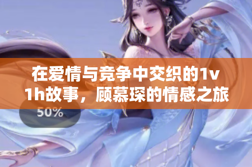 在爱情与竞争中交织的1v1h故事，顾慕琛的情感之旅