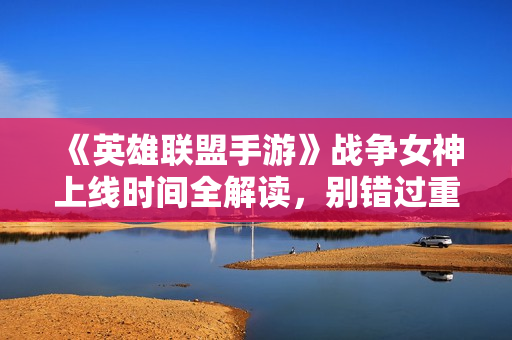 《英雄联盟手游》战争女神上线时间全解读，别错过重要信息