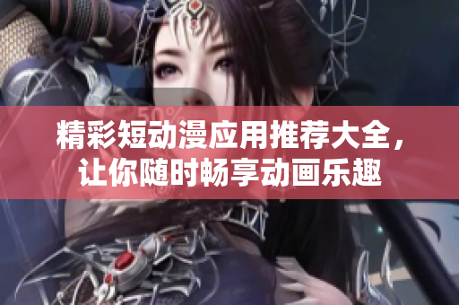 精彩短动漫应用推荐大全，让你随时畅享动画乐趣