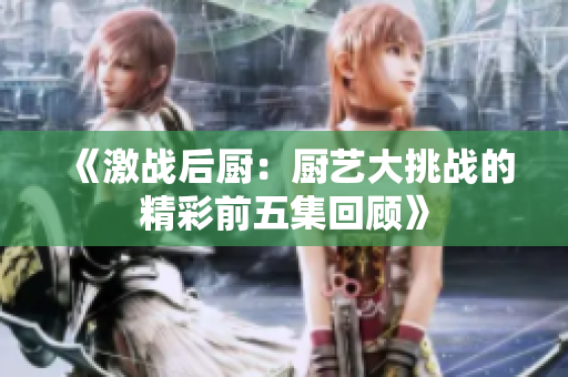 《激战后厨：厨艺大挑战的精彩前五集回顾》