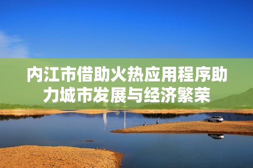 内江市借助火热应用程序助力城市发展与经济繁荣