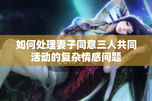 如何处理妻子同意三人共同活动的复杂情感问题