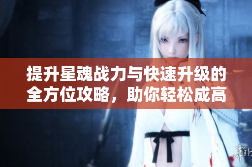 提升星魂战力与快速升级的全方位攻略，助你轻松成高手