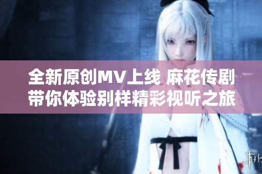 全新原创MV上线 麻花传剧带你体验别样精彩视听之旅