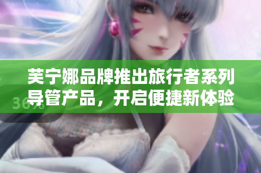 芙宁娜品牌推出旅行者系列导管产品，开启便捷新体验