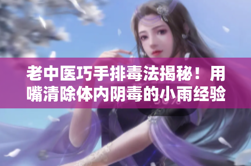 老中医巧手排毒法揭秘！用嘴清除体内阴毒的小雨经验