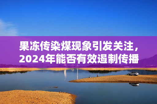 果冻传染煤现象引发关注，2024年能否有效遏制传播