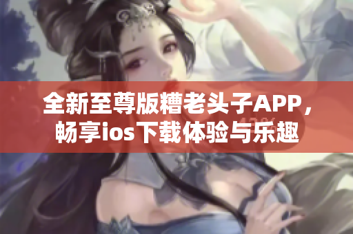 全新至尊版糟老头子APP，畅享ios下载体验与乐趣