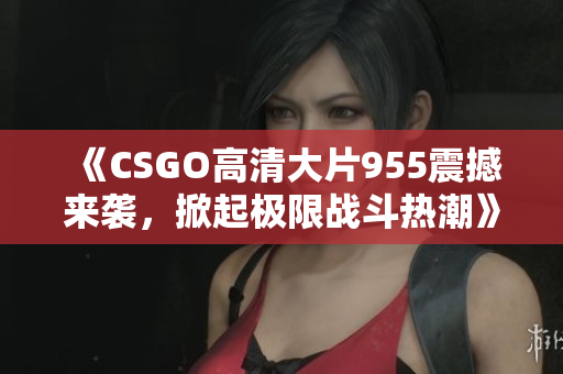 《CSGO高清大片955震撼来袭，掀起极限战斗热潮》