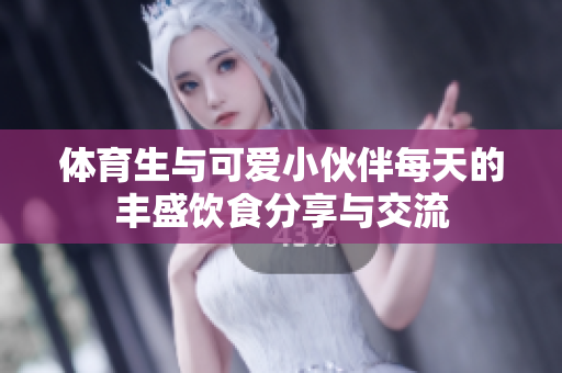 体育生与可爱小伙伴每天的丰盛饮食分享与交流