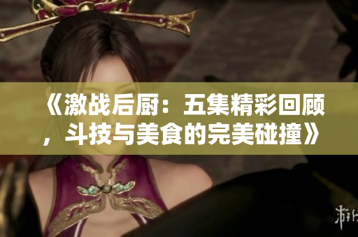 《激战后厨：五集精彩回顾，斗技与美食的完美碰撞》