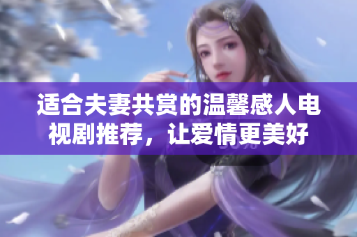 适合夫妻共赏的温馨感人电视剧推荐，让爱情更美好