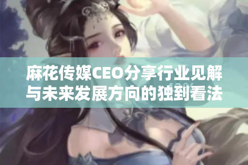 麻花传媒CEO分享行业见解与未来发展方向的独到看法