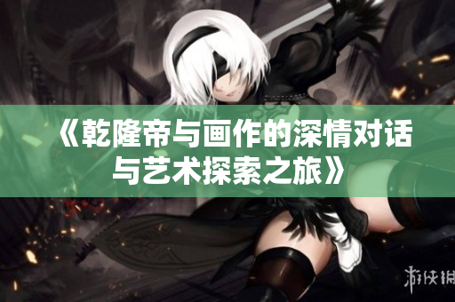 《乾隆帝与画作的深情对话与艺术探索之旅》