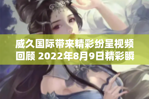 威久国际带来精彩纷呈视频回顾 2022年8月9日精彩瞬间再现