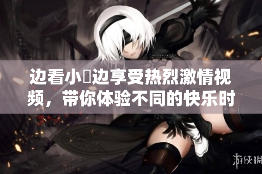 边看小泬边享受热烈激情视频，带你体验不同的快乐时光
