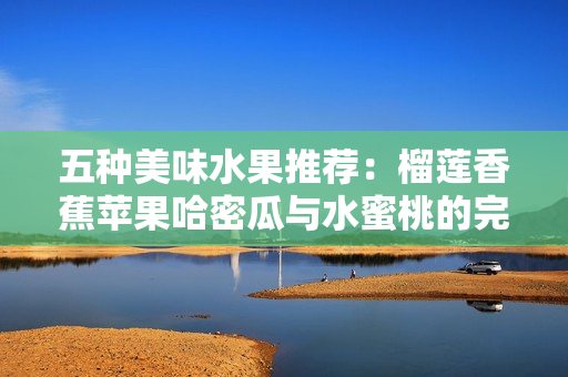 五种美味水果推荐：榴莲香蕉苹果哈密瓜与水蜜桃的完美搭配
