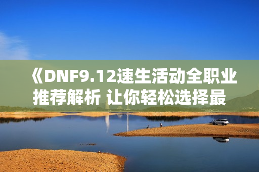 《DNF9.12速生活动全职业推荐解析 让你轻松选择最佳角色》