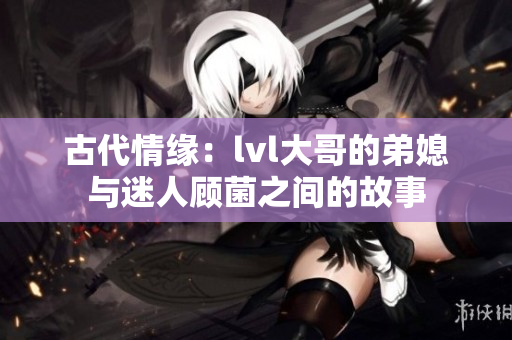 古代情缘：lvl大哥的弟媳与迷人顾菌之间的故事