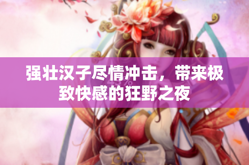 强壮汉子尽情冲击，带来极致快感的狂野之夜