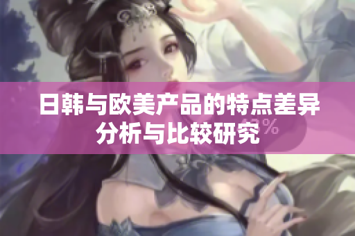 日韩与欧美产品的特点差异分析与比较研究