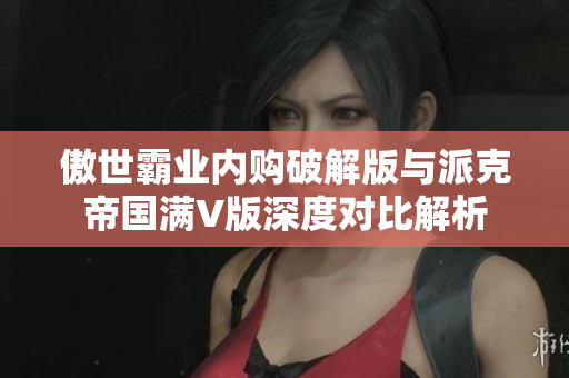 傲世霸业内购破解版与派克帝国满V版深度对比解析
