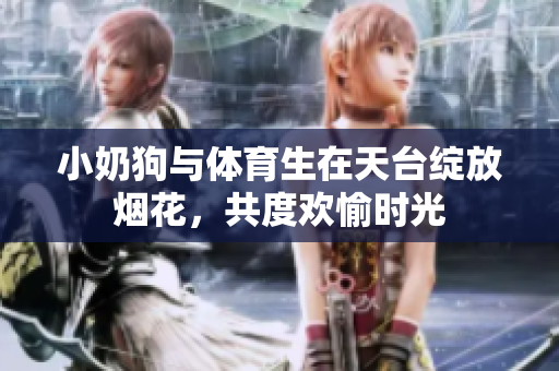 小奶狗与体育生在天台绽放烟花，共度欢愉时光