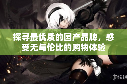探寻最优质的国产品牌，感受无与伦比的购物体验