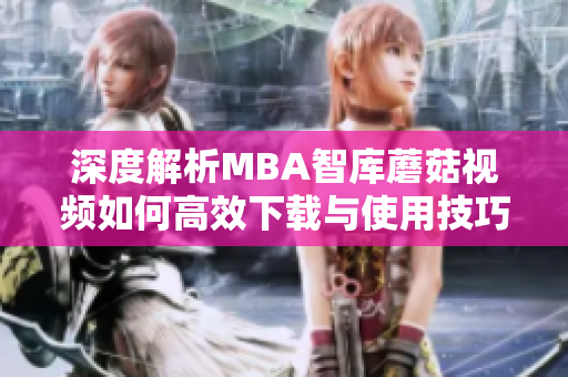 深度解析MBA智库蘑菇视频如何高效下载与使用技巧