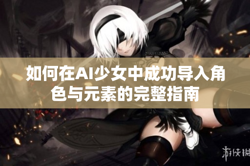 如何在AI少女中成功导入角色与元素的完整指南