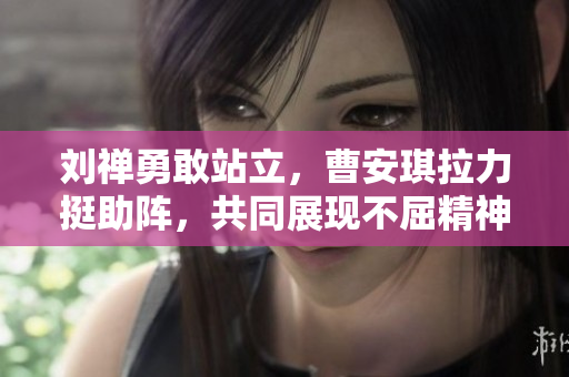 刘禅勇敢站立，曹安琪拉力挺助阵，共同展现不屈精神