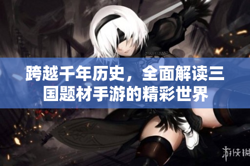 跨越千年历史，全面解读三国题材手游的精彩世界