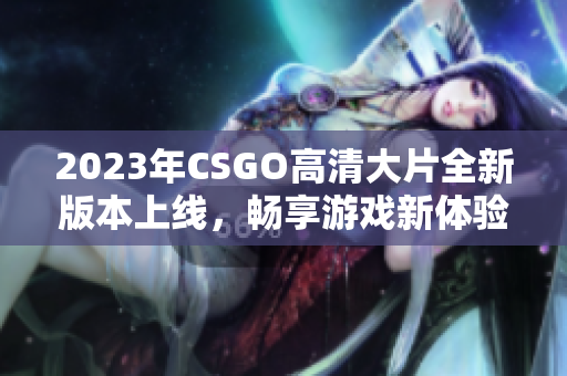 2023年CSGO高清大片全新版本上线，畅享游戏新体验