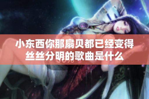 小东西你那扇贝都已经变得丝丝分明的歌曲是什么