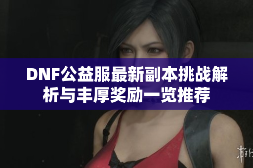 DNF公益服最新副本挑战解析与丰厚奖励一览推荐