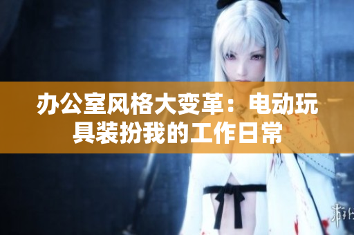 办公室风格大变革：电动玩具装扮我的工作日常