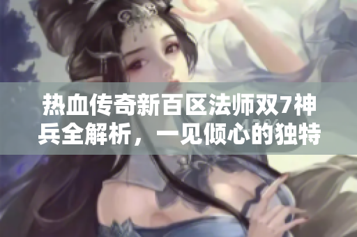 热血传奇新百区法师双7神兵全解析，一见倾心的独特之选