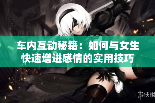 车内互动秘籍：如何与女生快速增进感情的实用技巧