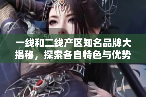 一线和二线产区知名品牌大揭秘，探索各自特色与优势