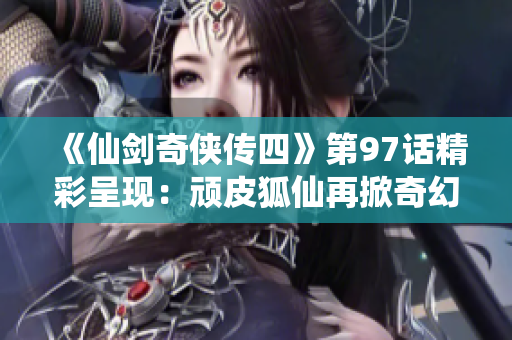 《仙剑奇侠传四》第97话精彩呈现：顽皮狐仙再掀奇幻冒险之旅