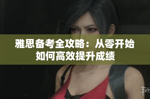 雅思备考全攻略：从零开始如何高效提升成绩