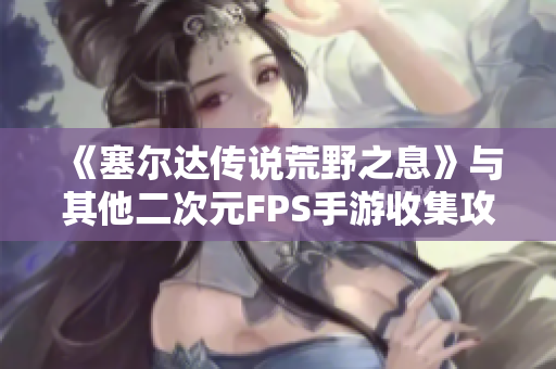 《塞尔达传说荒野之息》与其他二次元FPS手游收集攻略大揭秘