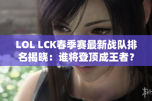 LOL LCK春季赛最新战队排名揭晓：谁将登顶成王者？