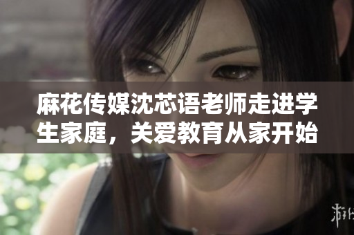 麻花传媒沈芯语老师走进学生家庭，关爱教育从家开始