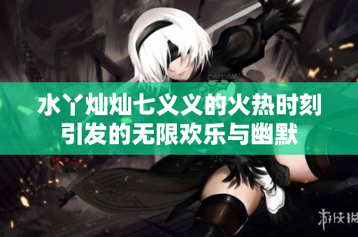 水丫灿灿七义义的火热时刻引发的无限欢乐与幽默