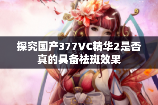 探究国产377VC精华2是否真的具备祛斑效果