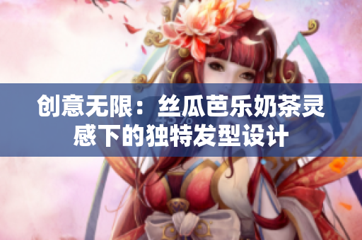 创意无限：丝瓜芭乐奶茶灵感下的独特发型设计